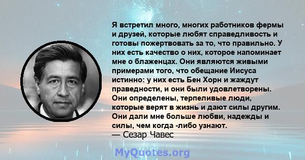 Я встретил много, многих работников фермы и друзей, которые любят справедливость и готовы пожертвовать за то, что правильно. У них есть качество о них, которое напоминает мне о блаженцах. Они являются живыми примерами