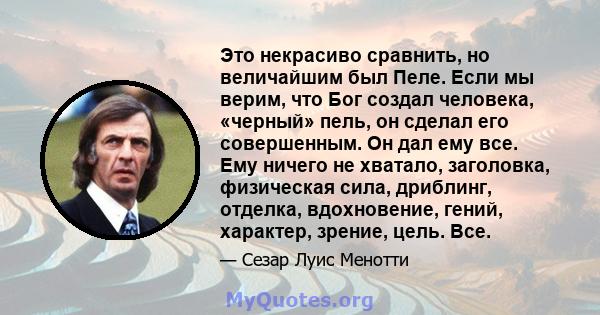 Это некрасиво сравнить, но величайшим был Пеле. Если мы верим, что Бог создал человека, «черный» пель, он сделал его совершенным. Он дал ему все. Ему ничего не хватало, заголовка, физическая сила, дриблинг, отделка,