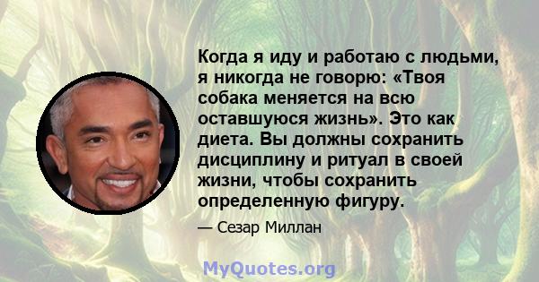 Когда я иду и работаю с людьми, я никогда не говорю: «Твоя собака меняется на всю оставшуюся жизнь». Это как диета. Вы должны сохранить дисциплину и ритуал в своей жизни, чтобы сохранить определенную фигуру.