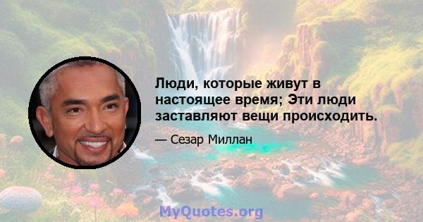 Люди, которые живут в настоящее время; Эти люди заставляют вещи происходить.