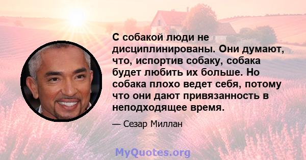 С собакой люди не дисциплинированы. Они думают, что, испортив собаку, собака будет любить их больше. Но собака плохо ведет себя, потому что они дают привязанность в неподходящее время.