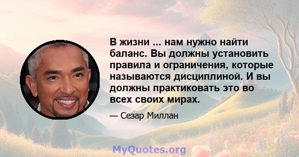 В жизни ... нам нужно найти баланс. Вы должны установить правила и ограничения, которые называются дисциплиной. И вы должны практиковать это во всех своих мирах.