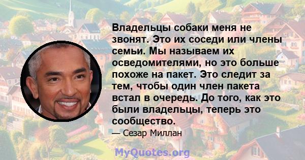 Владельцы собаки меня не звонят. Это их соседи или члены семьи. Мы называем их осведомителями, но это больше похоже на пакет. Это следит за тем, чтобы один член пакета встал в очередь. До того, как это были владельцы,