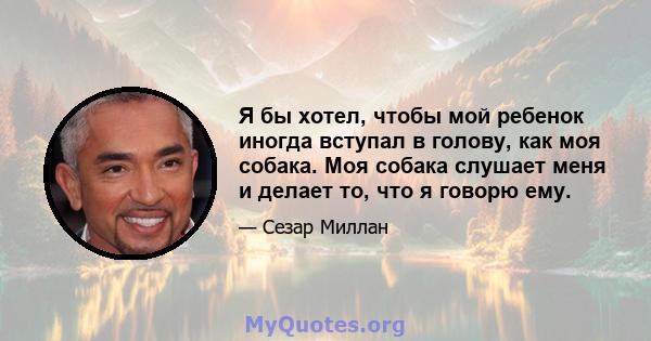 Я бы хотел, чтобы мой ребенок иногда вступал в голову, как моя собака. Моя собака слушает меня и делает то, что я говорю ему.