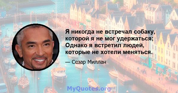 Я никогда не встречал собаку, которой я не мог удержаться; Однако я встретил людей, которые не хотели меняться.