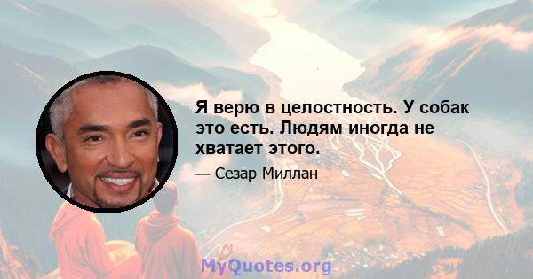 Я верю в целостность. У собак это есть. Людям иногда не хватает этого.