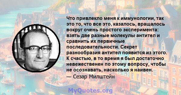 Что привлекло меня к иммунологии, так это то, что все это, казалось, вращалось вокруг очень простого эксперимента: взять две разные молекулы антител и сравнить их первичные последовательности. Секрет разнообразия