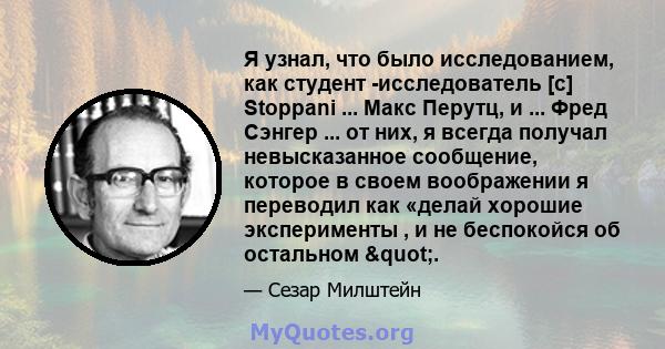 Я узнал, что было исследованием, как студент -исследователь [с] Stoppani ... Макс Перутц, и ... Фред Сэнгер ... от них, я всегда получал невысказанное сообщение, которое в своем воображении я переводил как «делай