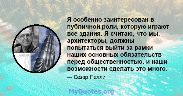 Я особенно заинтересован в публичной роли, которую играют все здания. Я считаю, что мы, архитекторы, должны попытаться выйти за рамки наших основных обязательств перед общественностью, и наши возможности сделать это