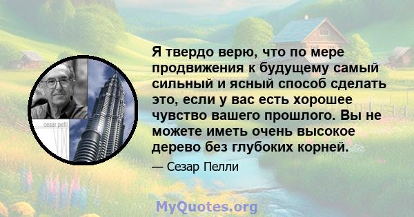 Я твердо верю, что по мере продвижения к будущему самый сильный и ясный способ сделать это, если у вас есть хорошее чувство вашего прошлого. Вы не можете иметь очень высокое дерево без глубоких корней.