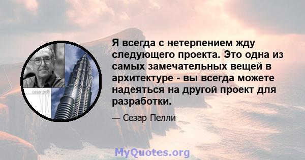 Я всегда с нетерпением жду следующего проекта. Это одна из самых замечательных вещей в архитектуре - вы всегда можете надеяться на другой проект для разработки.