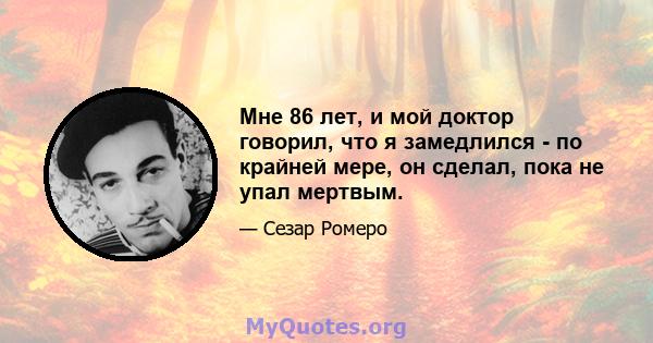 Мне 86 лет, и мой доктор говорил, что я замедлился - по крайней мере, он сделал, пока не упал мертвым.