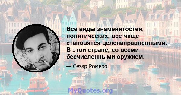 Все виды знаменитостей, политических, все чаще становятся целенаправленными. В этой стране, со всеми бесчисленными оружием.