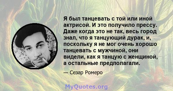 Я был танцевать с той или иной актрисой. И это получило прессу. Даже когда это не так, весь город знал, что я танцующий дурак, и, поскольку я не мог очень хорошо танцевать с мужчиной, они видели, как я танцую с