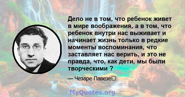 Дело не в том, что ребенок живет в мире воображения, а в том, что ребенок внутри нас выживает и начинает жизнь только в редкие моменты воспоминания, что заставляет нас верить, и это не правда, что, как дети, мы были