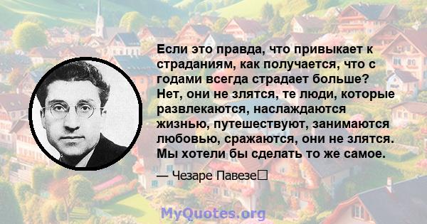 Если это правда, что привыкает к страданиям, как получается, что с годами всегда страдает больше? Нет, они не злятся, те люди, которые развлекаются, наслаждаются жизнью, путешествуют, занимаются любовью, сражаются, они