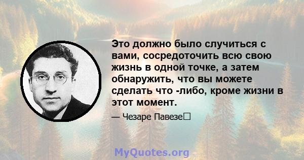 Это должно было случиться с вами, сосредоточить всю свою жизнь в одной точке, а затем обнаружить, что вы можете сделать что -либо, кроме жизни в этот момент.