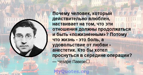 Почему человек, который действительно влюблен, настаивает на том, что эти отношения должны продолжаться и быть «пожизненным»? Потому что жизнь - это боль, а удовольствие от любви - анестетик. Кто бы хотел проснуться в