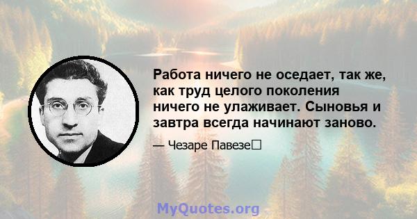 Работа ничего не оседает, так же, как труд целого поколения ничего не улаживает. Сыновья и завтра всегда начинают заново.