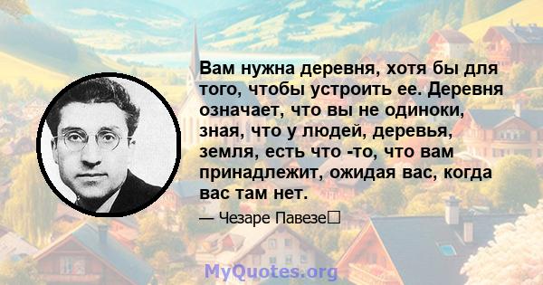 Вам нужна деревня, хотя бы для того, чтобы устроить ее. Деревня означает, что вы не одиноки, зная, что у людей, деревья, земля, есть что -то, что вам принадлежит, ожидая вас, когда вас там нет.