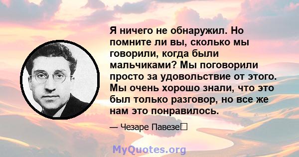 Я ничего не обнаружил. Но помните ли вы, сколько мы говорили, когда были мальчиками? Мы поговорили просто за удовольствие от этого. Мы очень хорошо знали, что это был только разговор, но все же нам это понравилось.