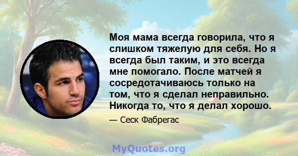 Моя мама всегда говорила, что я слишком тяжелую для себя. Но я всегда был таким, и это всегда мне помогало. После матчей я сосредотачиваюсь только на том, что я сделал неправильно. Никогда то, что я делал хорошо.