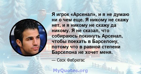 Я игрок «Арсенал», и я не думаю ни о чем еще. Я никому не скажу нет, и я никому не скажу да никому. Я не сказал, что собираюсь покинуть Арсенал, чтобы поехать в Барселону, потому что в равной степени Барселона не хочет