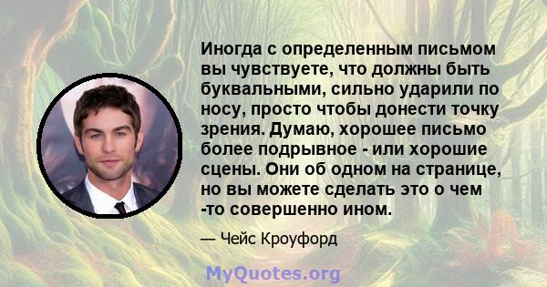 Иногда с определенным письмом вы чувствуете, что должны быть буквальными, сильно ударили по носу, просто чтобы донести точку зрения. Думаю, хорошее письмо более подрывное - или хорошие сцены. Они об одном на странице,