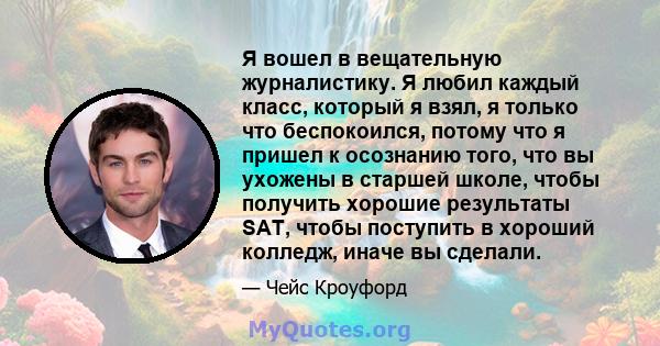 Я вошел в вещательную журналистику. Я любил каждый класс, который я взял, я только что беспокоился, потому что я пришел к осознанию того, что вы ухожены в старшей школе, чтобы получить хорошие результаты SAT, чтобы