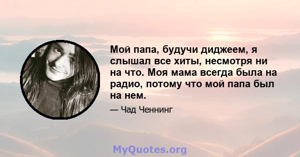 Мой папа, будучи диджеем, я слышал все хиты, несмотря ни на что. Моя мама всегда была на радио, потому что мой папа был на нем.