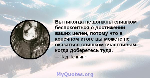 Вы никогда не должны слишком беспокоиться о достижении ваших целей, потому что в конечном итоге вы можете не оказаться слишком счастливым, когда доберетесь туда.