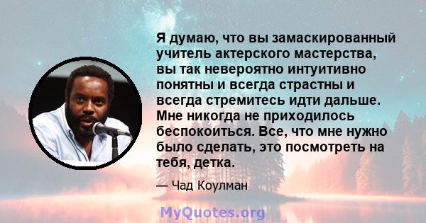 Я думаю, что вы замаскированный учитель актерского мастерства, вы так невероятно интуитивно понятны и всегда страстны и всегда стремитесь идти дальше. Мне никогда не приходилось беспокоиться. Все, что мне нужно было