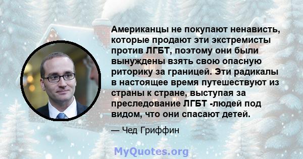 Американцы не покупают ненависть, которые продают эти экстремисты против ЛГБТ, поэтому они были вынуждены взять свою опасную риторику за границей. Эти радикалы в настоящее время путешествуют из страны к стране, выступая 