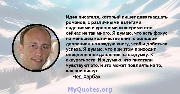 Идея писателя, который пишет девятнадцать романов, с различными взлетами, падениями и уровнями экспериментов, сейчас не так много. Я думаю, что есть фокус на меньшем количестве книг, с большим давлением на каждую книгу, 