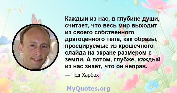 Каждый из нас, в глубине души, считает, что весь мир выходит из своего собственного драгоценного тела, как образы, проецируемые из крошечного слайда на экране размером с земли. А потом, глубже, каждый из нас знает, что