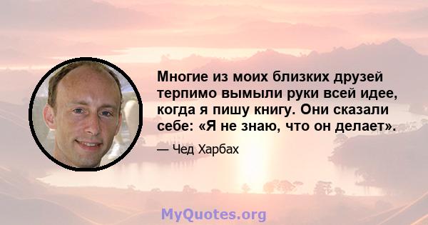 Многие из моих близких друзей терпимо вымыли руки всей идее, когда я пишу книгу. Они сказали себе: «Я не знаю, что он делает».