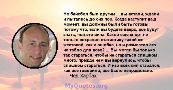 Но бейсбол был другим ... вы встали, ждали и пытались до сих пор. Когда наступит ваш момент, вы должны были быть готовы, потому что, если вы будете вверх, все будут знать, чья это вина. Какой еще спорт не только