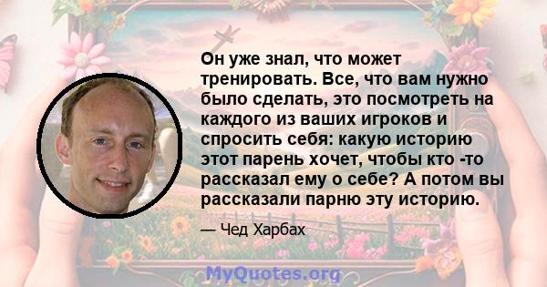 Он уже знал, что может тренировать. Все, что вам нужно было сделать, это посмотреть на каждого из ваших игроков и спросить себя: какую историю этот парень хочет, чтобы кто -то рассказал ему о себе? А потом вы рассказали 