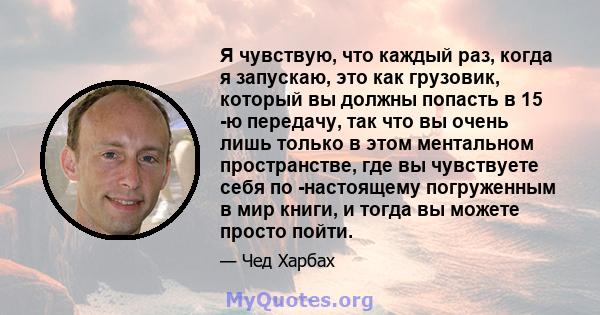 Я чувствую, что каждый раз, когда я запускаю, это как грузовик, который вы должны попасть в 15 -ю передачу, так что вы очень лишь только в этом ментальном пространстве, где вы чувствуете себя по -настоящему погруженным