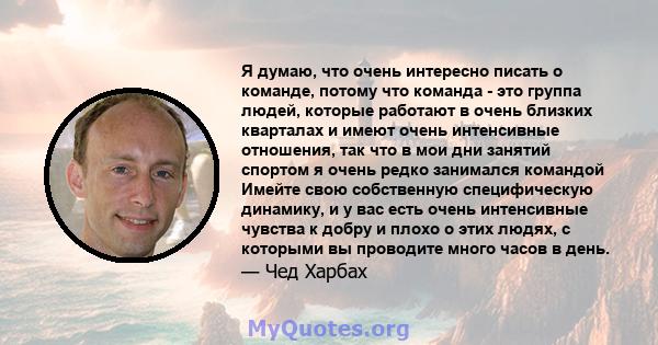 Я думаю, что очень интересно писать о команде, потому что команда - это группа людей, которые работают в очень близких кварталах и имеют очень интенсивные отношения, так что в мои дни занятий спортом я очень редко