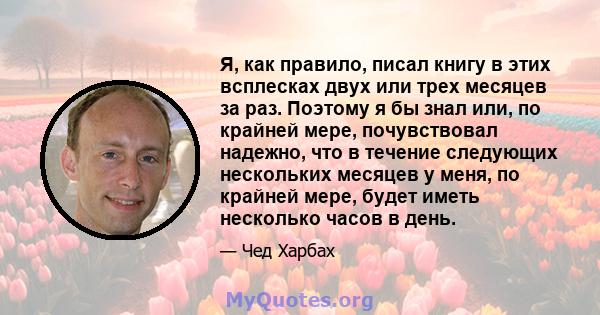 Я, как правило, писал книгу в этих всплесках двух или трех месяцев за раз. Поэтому я бы знал или, по крайней мере, почувствовал надежно, что в течение следующих нескольких месяцев у меня, по крайней мере, будет иметь