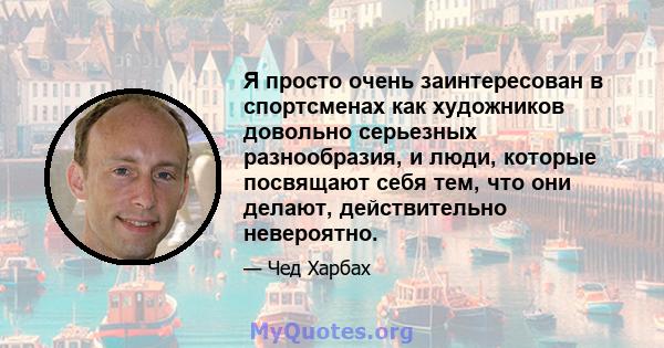 Я просто очень заинтересован в спортсменах как художников довольно серьезных разнообразия, и люди, которые посвящают себя тем, что они делают, действительно невероятно.