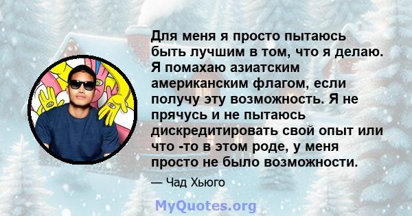 Для меня я просто пытаюсь быть лучшим в том, что я делаю. Я помахаю азиатским американским флагом, если получу эту возможность. Я не прячусь и не пытаюсь дискредитировать свой опыт или что -то в этом роде, у меня просто 