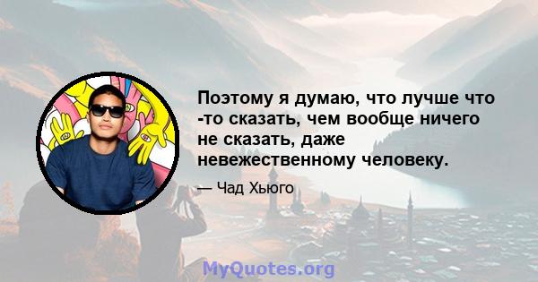 Поэтому я думаю, что лучше что -то сказать, чем вообще ничего не сказать, даже невежественному человеку.