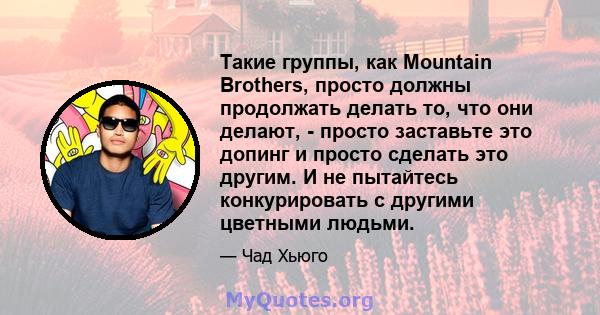 Такие группы, как Mountain Brothers, просто должны продолжать делать то, что они делают, - просто заставьте это допинг и просто сделать это другим. И не пытайтесь конкурировать с другими цветными людьми.