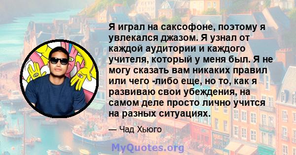 Я играл на саксофоне, поэтому я увлекался джазом. Я узнал от каждой аудитории и каждого учителя, который у меня был. Я не могу сказать вам никаких правил или чего -либо еще, но то, как я развиваю свои убеждения, на