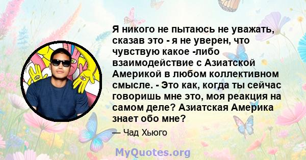 Я никого не пытаюсь не уважать, сказав это - я не уверен, что чувствую какое -либо взаимодействие с Азиатской Америкой в ​​любом коллективном смысле. - Это как, когда ты сейчас говоришь мне это, моя реакция на самом