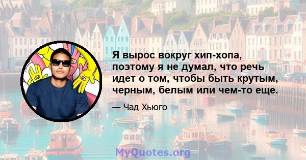 Я вырос вокруг хип-хопа, поэтому я не думал, что речь идет о том, чтобы быть крутым, черным, белым или чем-то еще.