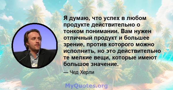 Я думаю, что успех в любом продукте действительно о тонком понимании. Вам нужен отличный продукт и большее зрение, против которого можно исполнить, но это действительно те мелкие вещи, которые имеют большое значение.