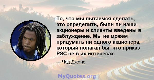 То, что мы пытаемся сделать, это определить, были ли наши акционеры и клиенты введены в заблуждение. Мы не можем придумать ни одного акционера, который полагал бы, что приказ PSC не в их интересах.